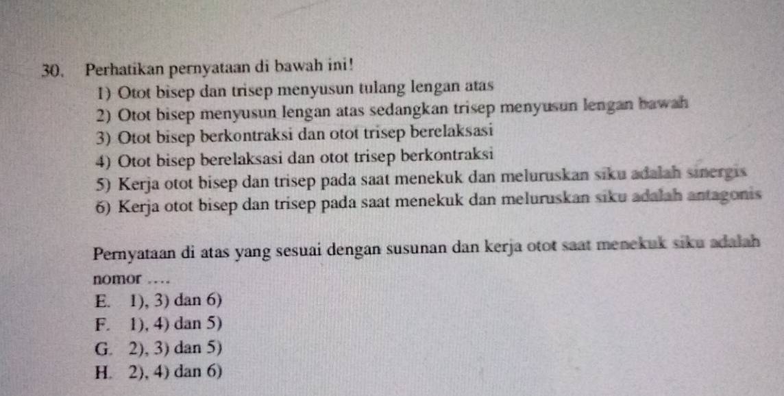 Perhatikan pernyataan di bawah ini!
1) Otot bisep dan trisep menyusun tulang lengan atas
2) Otot bisep menyusun lengan atas sedangkan trisep menyusun lengan bawah
3) Otot bisep berkontraksi dan otot trisep berelaksasi
4) Otot bisep berelaksasi dan otot trisep berkontraksi
5) Kerja otot bisep dan trisep pada saat menekuk dan meluruskan siku adalah sinergis
6) Kerja otot bisep dan trisep pada saat menekuk dan meluruskan siku adalah antagonis
Pernyataan di atas yang sesuai dengan susunan dan kerja otot saat menekuk siku adalah
nomor …
E. 1), 3) dan 6)
F. 1), 4) dan 5)
G. 2), 3) dan 5)
H. 2), 4) dan 6)