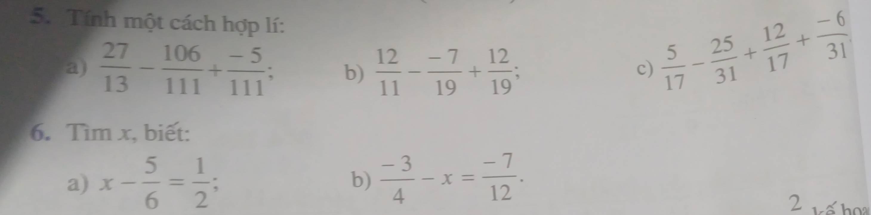 Tính một cách hợp lí: 
a)  27/13 - 106/111 + (-5)/111 ; b)  12/11 - (-7)/19 + 12/19 ;
 5/17 - 25/31 + 12/17 + (-6)/31 
c) 
6. Tìm x, biết: 
a) x- 5/6 = 1/2 ; 
b)  (-3)/4 -x= (-7)/12 . 
2