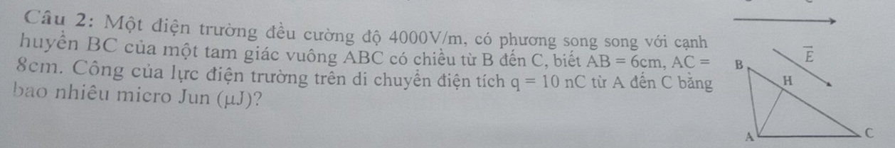 Một điện trường đều cường độ 4000V/m, có phương song song với cạnh
huyển BC của một tam giác vuông ABC có chiều từ B đến C, biết AB=6cm,AC=
8cm. Công của lực điện trường trên di chuyển điện tích q=10nC từ A đến C bằng
bao nhiêu micro Jun (μJ)?