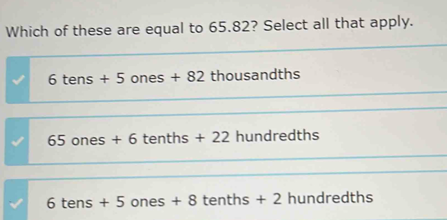 Which of these are equal to 65.82? Select all that apply.
6 tens + 5 ones + 82 thousandths
65 ones + 6 tenths + 22 hundredths
6 tens + 5 ones + 8 tenths + 2 hundredths