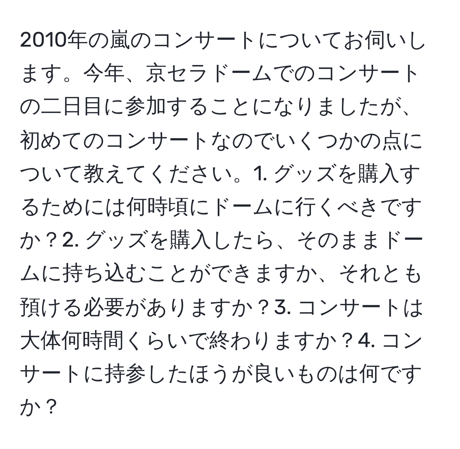 2010年の嵐のコンサートについてお伺いします。今年、京セラドームでのコンサートの二日目に参加することになりましたが、初めてのコンサートなのでいくつかの点について教えてください。1. グッズを購入するためには何時頃にドームに行くべきですか？2. グッズを購入したら、そのままドームに持ち込むことができますか、それとも預ける必要がありますか？3. コンサートは大体何時間くらいで終わりますか？4. コンサートに持参したほうが良いものは何ですか？