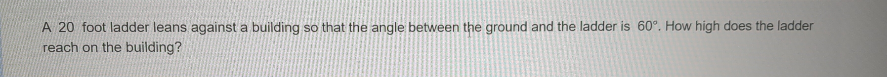 A 20 foot ladder leans against a building so that the angle between the ground and the ladder is 60°. How high does the ladder 
reach on the building?