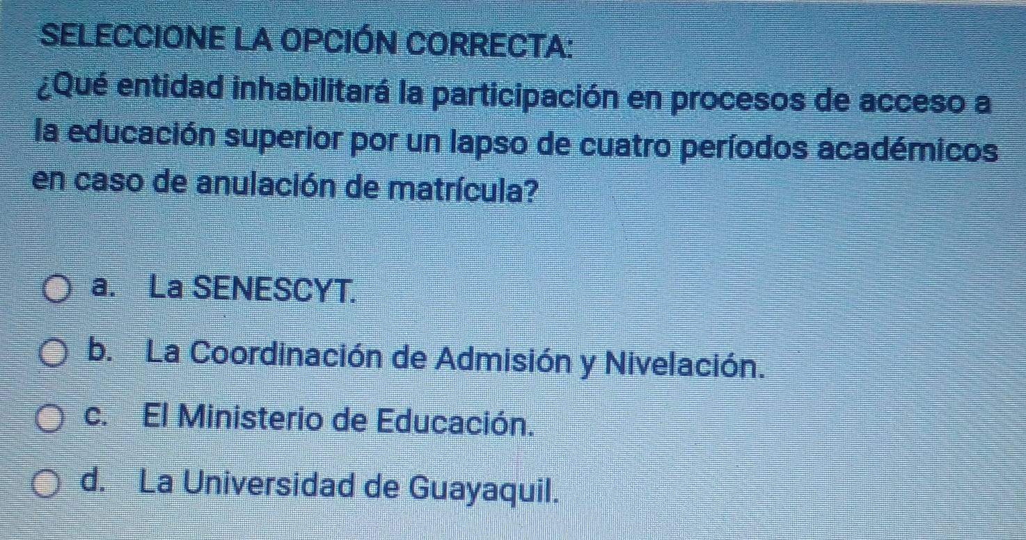 SELECCIONE LA OPCIÓN CORRECTA:
¿Qué entidad inhabilitará la participación en procesos de acceso a
la educación superior por un lapso de cuatro períodos académicos
en caso de anulación de matrícula?
a. La SENESCYT.
b. La Coordinación de Admisión y Nivelación.
c. El Ministerio de Educación.
d. La Universidad de Guayaquil.