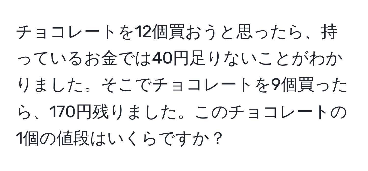 チョコレートを12個買おうと思ったら、持っているお金では40円足りないことがわかりました。そこでチョコレートを9個買ったら、170円残りました。このチョコレートの1個の値段はいくらですか？