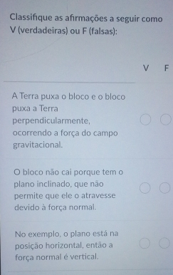 Classifique as afrmações a seguir como 
V (verdadeiras) ou F (falsas): 
V F 
A Terra puxa o bloco e o bloco 
puxa a Terra 
perpendicularmente, 
ocorrendo a força do campo 
gravitacional. 
O bloco não cai porque tem o 
plano inclinado, que não 
permite que ele o atravesse 
devido à força normal. 
No exemplo, o plano está na 
posição horizontal, então a 
força normal é vertical.