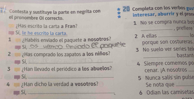 Contesta y sustituye la parte en negrita con 20 Completa con los verbos gus
el pronombre OI correcto. interesar, aburrir y el pron
¿Has escrito la carta a Fran? 1 No se compra nunca bot
_, prefiere
Sí, le he escrito la carta.
1 ¿Habéis enviado el paquete a nosotros? 2 A ellas _lo
porque son costureras.
Sí,_
2 ¿Has comprado los zapatos a los niños? 3 No suelo ver series tel
_bastant
Sí,_
4 Siempre comemos po
3 ¿Han llevado el periódico a los abuelos?
cenar. ¡A nosotros_
Sí, _5 Nunca salís sin pulse
4 ¿Han dicho la verdad a vosotros? Se nota que_
Sí, _6 Odian las camisetas