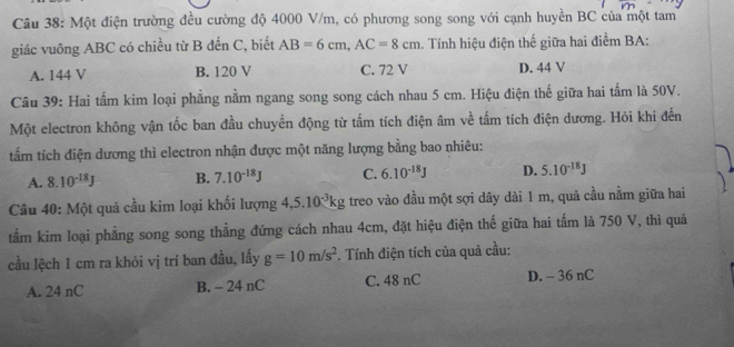 Một điện trường đều cường độ 4000 V/m, có phương song song với cạnh huyền BC của một tam
giác vuông ABC có chiều từ B đến C, biết AB=6cm, AC=8cm. Tính hiệu điện thế giữa hai điểm BA:
A. 144 V B. 120 V C. 72 V D. 44 V
Câu 39: Hai tấm kim loại phẳng nằm ngang song song cách nhau 5 cm. Hiệu điện thế giữa hai tấm là 50V.
Một electron không vận tốc ban đầu chuyền động từ tấm tích điện âm về tấm tích điện dương. Hỏi khi đến
tấm tích điện dương thì electron nhận được một năng lượng bằng bao nhiêu:
A. 8.10^(-18)J B. 7.10^(-18)J C. 6.10^(-18)J D. 5.10^(-18)J
Câu 40: Một quả cầu kim loại khối lượng 4, 5.10^(-3)kg treo vào đầu một sợi dây dài 1 m, quả cầu nằm giữa hai
tẩm kim loại phẳng song song thẳng đứng cách nhau 4cm, đặt hiệu điện thế giữa hai tấm là 750 V, thì quả
cầu lệch 1 cm ra khỏi vị trí ban đầu, lấy g=10m/s^2. Tính điện tích của quả cầu:
A. 24 nC B. - 24 nC C. 48 nC D. - 36 nC