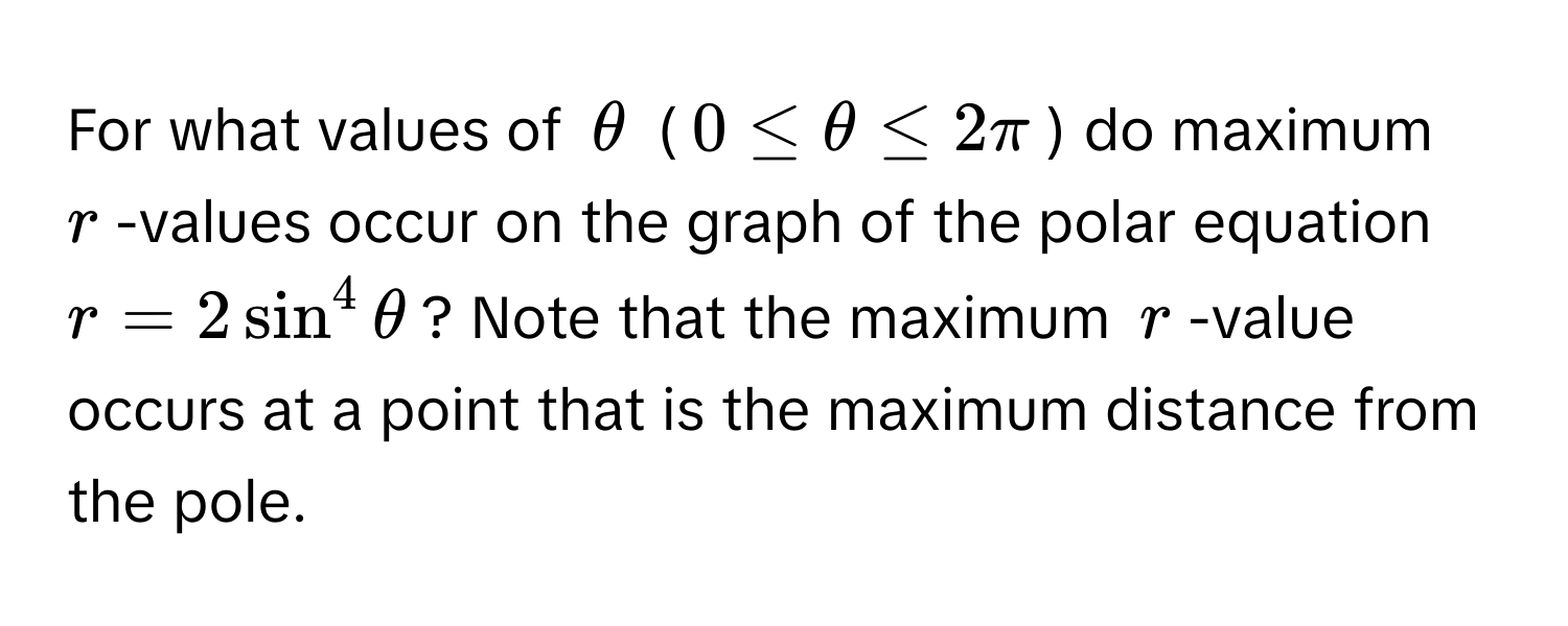 For what values of $θ$ ($0 ≤ θ ≤ 2π$) do maximum $r$-values occur on the graph of the polar equation $r = 2sin^4θ$? Note that the maximum $r$-value occurs at a point that is the maximum distance from the pole.