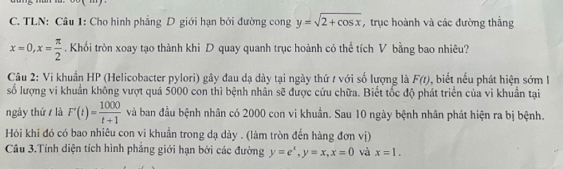 TLN: Câu 1: Cho hình phẳng D giới hạn bởi đường cong y=sqrt(2+cos x) , trục hoành và các đường thắng
x=0, x= π /2 . Khối tròn xoay tạo thành khi D quay quanh trục hoành có thể tích V bằng bao nhiêu? 
Câu 2: Vi khuẩn HP (Helicobacter pylori) gây đau dạ dày tại ngày thứ / với số lượng là F(t) , biết nếu phát hiện sớm I 
số lượng vi khuẩn không vượt quá 5000 con thì bệnh nhân sẽ được cứu chữa. Biết tốc độ phát triển của vi khuẩn tại 
ngày thứ là F'(t)= 1000/t+1  và ban đầu bệnh nhân có 2000 con vi khuẩn. Sau 10 ngày bệnh nhân phát hiện ra bị bệnh. 
Hỏi khi đó có bao nhiêu con vi khuẩn trong dạ dày . (làm tròn đến hàng đơn vị) 
Câu 3.Tính diện tích hình phẳng giới hạn bởi các đường y=e^x, y=x, x=0 và x=1.