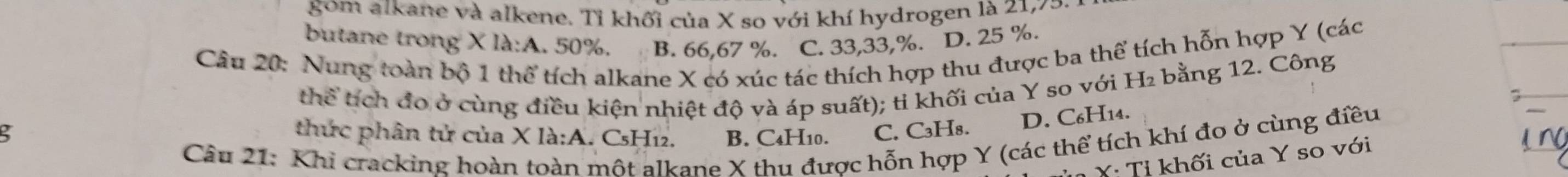 gom alkane và alkene. Tỉ khối của X so với khí hydrogen là 21, 75
butane trong X là:A. 50%. B. 66, 67 %. C. 33, 33, %. D. 25 %.
Câu 20: Nung toàn bộ 1 thể tích alkane X có xúc tác thích hợp thu được ba thể tích hỗn hợp Y (các
thể tích đo ở cùng điều kiện nhiệt độ và áp suất); ti khối của Y so với H₂ bằng 12. Công
thức phân tử của X là:A. CsH12. B. C4H10. C. C₃H₈. D. C₆H14.
Câu 21: Khi cracking hoàn toàn một alkane X thu được hỗn hợp Y (các thể tích khí đo ở cùng điều
Y · Tị khối của Y so với