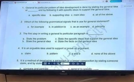 General to particular pattem of idea development is done by stating the general Idea … 
of_ and by following it with specific ideas to support the generall idea.
a specino idea b. supporting idea c. main idea d, all of the above
2 Which of the following grammatical signals that is use for general statement?
a. for example b. in addition to c. as an example d. primarity
3. The first slep in writing a general to particular paragraph is_
e. State the specific ideas that support the general idea
b State the general idea a State the problem d. State the facts on the general idea
4. It is an arguable idea used to support or prove an argument.
a claim b. pattern c a and b d. none of the above
5. t is a method of developing a paragraph or a longer composition by stating someone
claim, and by statin D 6
a. combare and contrast c. general to spécific