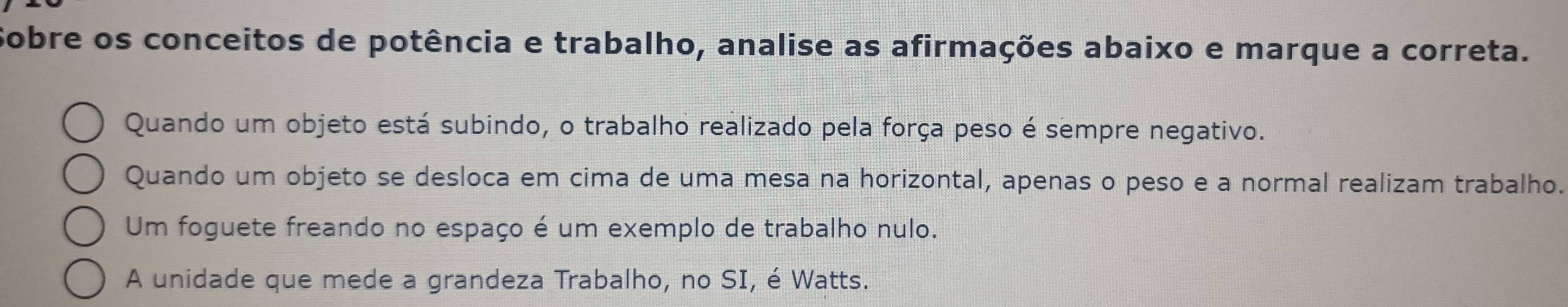 Sobre os conceitos de potência e trabalho, analise as afirmações abaixo e marque a correta.
Quando um objeto está subindo, o trabalho realizado pela força peso é sempre negativo.
Quando um objeto se desloca em cima de uma mesa na horizontal, apenas o peso e a normal realizam trabalho.
Um foguete freando no espaço é um exemplo de trabalho nulo.
A unidade que mede a grandeza Trabalho, no SI, é Watts.