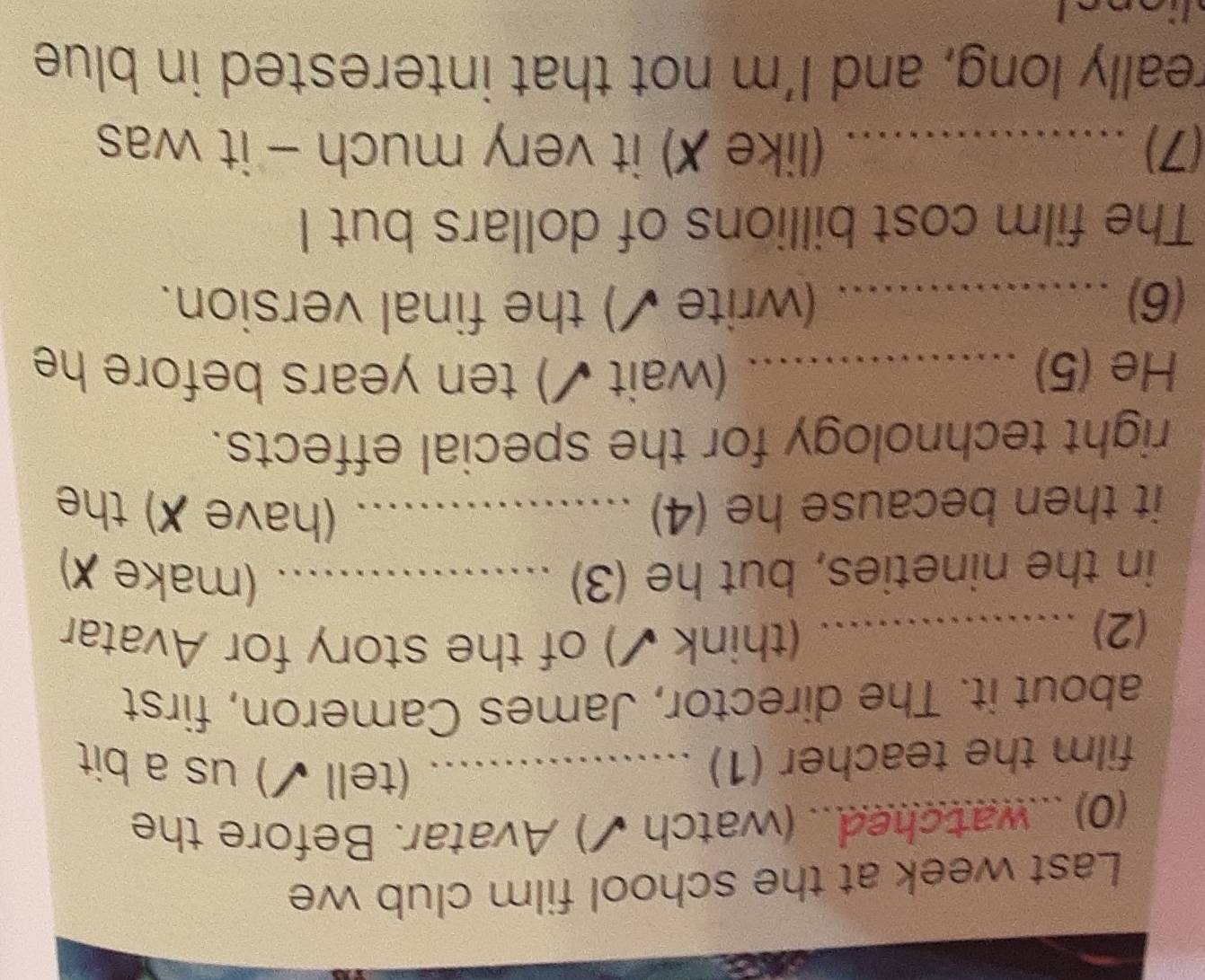 Last week at the school film club we 
(0) ...watched... (watch ✔) Avatar. Before the 
film the teacher (1)_ 
(tell ✔) us a bit 
about it. The director, James Cameron, first 
(2)_ 
(think ✔) of the story for Avatar 
in the nineties, but he (3) _(make ✗) 
it then because he (4) _(have X) the 
right technology for the special effects. 
He (5) _(wait ✔) ten years before he 
(6) a_ (write ✔) the final version. 
The film cost billions of dollars but I 
(7)_ (like ✗) it very much - it was 
really long, and I'm not that interested in blue 
a
