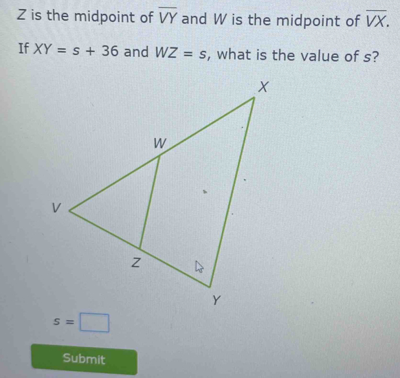 Z is the midpoint of overline VY and W is the midpoint of overline VX. 
If XY=s+36 and WZ=s , what is the value of s?
s=□
Submit