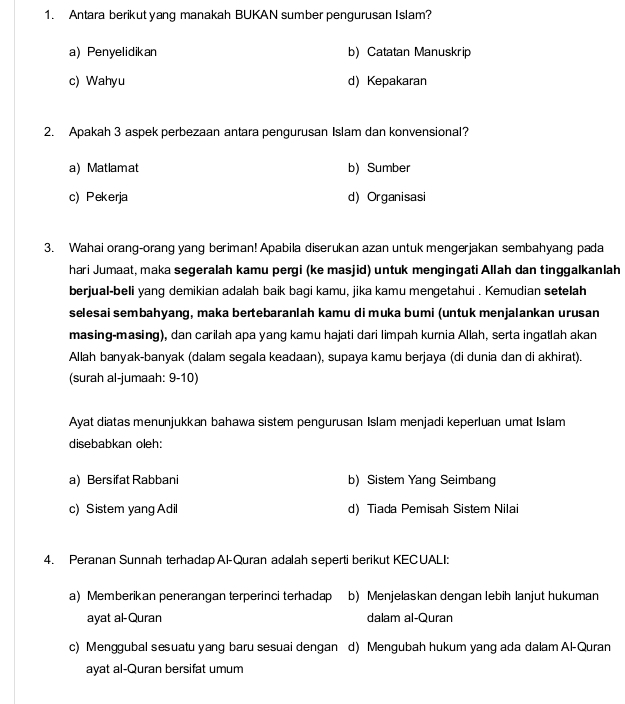 Antara berikut yang manakah BUKAN sumber pengurusan Islam?
a) Penyelidikan b)Catatan Manuskrip
c) Wahyu d) Kepakaran
2. Apakah 3 aspek perbezaan antara pengurusan Islam dan konvensional?
a) Matlamat b) Sumber
c) Pekerja d) Organisasi
3. Wahai orang-orang yang beriman! Apabila diserukan azan untuk mengerjakan sembahyang pada
hari Jumaat, maka segeralah kamu pergi (ke masjid) untuk mengingati Allah dan tinggalkanlah
berjual-beli yang demikian adalah baik bagi kamu, jika kamu mengetahui . Kemudian setelah
selesai sembahyang, maka bertebaranlah kamu di muka bumi (untuk menjalankan urusan
masing-masing), dan carilah apa yang kamu hajati dari limpah kurnia Allah, serta ingatlah akan
Allah banyak-banyak (dalam segala keadaan), supaya kamu berjaya (di dunia dan di akhirat).
(surah al-jumaah: 9-10)
Ayat diatas menunjukkan bahawa sistem pengurusan Islam menjadi keperluan umat Islam
disebabkan oleh:
a) Bersifat Rabbani b) Sistem Yang Seimbang
c) Sistem yang Adil d) Tiada Pemisah Sistem Nilai
4. Peranan Sunnah terhadap Al-Quran adalah seperti berikut KECUALI:
a) Memberikan penerangan terperinci terhadap b) Menjelaskan dengan lebih lanjut hukuman
ayat al-Quran dalam al-Quran
c) Menggubal sesuatu yang baru sesuai dengan d) Mengubah hukum yang ada dalamAl-Quran
ayat al-Quran bersifat umum