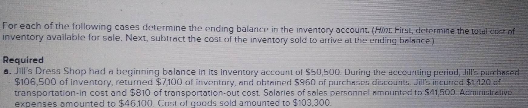 For each of the following cases determine the ending balance in the inventory account. (Hint: First, determine the total cost of 
inventory available for sale. Next, subtract the cost of the inventory sold to arrive at the ending balance.) 
Required 
a. Jill's Dress Shop had a beginning balance in its inventory account of $50,500. During the accounting period, Jill's purchased
$106,500 of inventory, returned $7,100 of inventory, and obtained $960 of purchases discounts. Jill’s incurred $1,420 of 
transportation-in cost and $810 of transportation-out cost. Salaries of sales personnel amounted to $41,500. Administrative 
expenses amounted to $46,100. Cost of goods sold amounted to $103,300.