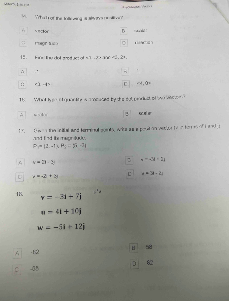 12/5/23, 8:50 PM
PreCalculus: Vectors
14. Which of the following is always positive?
A vector B 1 scalar
C magnitude D direction
15. Find the dot product of <1</tex>, -2> and <3,2>.
A -1 B ₹1
C <3,-4> D ∠ ∠ )> 
16. What type of quantity is produced by the dot product of two vectors?
A vector B scalar
17. Given the initial and terminal points, write as a position vector (v in terms of i and j)
and find its magnitude.
P_1=(2,-1), P_2=(5,-3)
A v=2i-3j
B v=-3i+2j
C v=-2i+3j
D v=3i-2j
18. v=-3i+7j
u=4i+10j
w=-5i+12j
B |
A -82 58
D 82
C -58