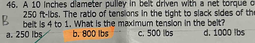 A 10 inches diameter pulley in belt driven with a net torque o
250 ft-lbs. The ratio of tensions in the tight to slack sides of the
belt is 4 to 1. What is the maximum tension in the belt?
a. 250 Ibs b. 800 lbs c. 500 lbs d. 1000 lbs