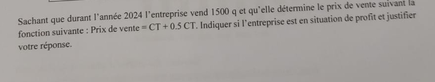 Sachant que durant l'année 2024 l'entreprise vend 1500 q et qu'elle détermine le prix de vente suivant la 
fonction suivante : Prix de vente =CT+0.5CT T. Indiquer si l’entreprise est en situation de profit et justifier 
votre réponse.