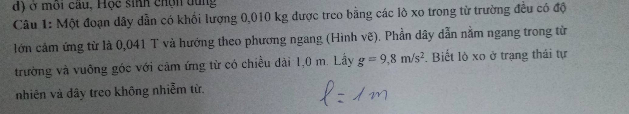 ở môi câu, Học sinh chọn dung 
Câu 1: Một đoạn dây dẫn có khối lượng 0,010 kg được treo bằng các lò xo trong từ trường đều có độ 
lớn cảm ứng từ là 0,041 T và hướng theo phương ngang (Hình vẽ). Phần dây dẫn nằm ngang trong từ 
trường và vuông góc với cảm ứng từ có chiều dài 1,0 m. Lấy g=9,8m/s^2. Biết lò xo ở trạng thái tự 
nhiên và dây treo không nhiễm từ.