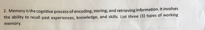 Memory is the cognitive process of encoding, storing, and retrieving information. It involves 
the ability to recall past experiences, knowledge, and skills. List three (3) types of working 
memory.
