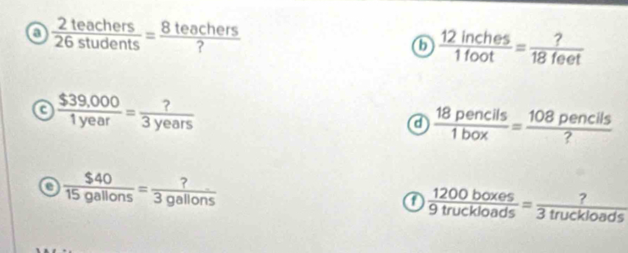  2teachers/26students = 8teachers/? 
6  12inches/1foot = ?/18feet 
a  ($39,000)/1year = ?/3years 
a  18pencils/1box = 108pencils/? 
e  $40/15gallons = ?/3gallons 
a  1200boxes/9truckloads = ?/3truckloads 