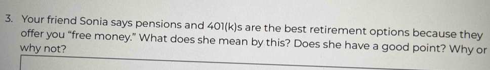 Your friend Sonia says pensions and 401(k)s are the best retirement options because they 
offer you “free money.” What does she mean by this? Does she have a good point? Why or 
why not?