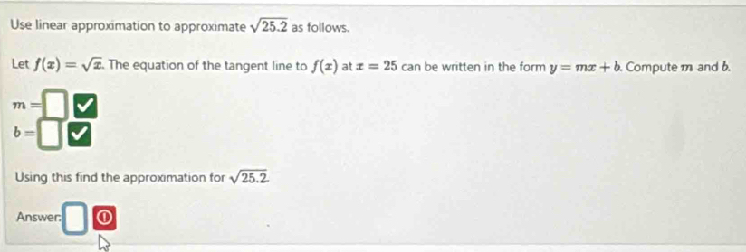 Use linear approximation to approximate sqrt(25.2) as follows. 
Let f(x)=sqrt(x). The equation of the tangent line to f(x) at x=25 can be written in the form y=mx+b Compute m and b.
m=
b=
Using this find the approximation for sqrt(25.2)
Answer: ①