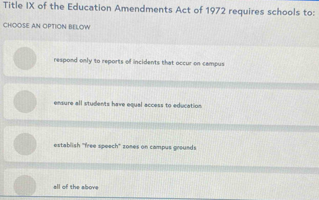 Title IX of the Education Amendments Act of 1972 requires schools to:
CHOOSE AN OPTION BELOW
respond only to reports of incidents that occur on campus
ensure all students have equal access to education
establish 'free speech' zones on campus grounds
all of the above