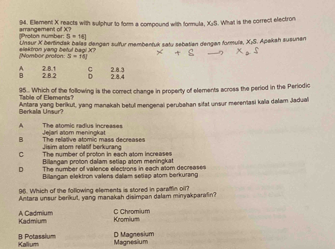 Element X reacts with sulphur to form a compound with formula, X_2S. What is the correct electron
arrangement of X?
[Proton number: S=16]
Unsur X bertindak balas dengan sulfur membentuk satu sebatian dengan formula, X_2S. Apakah susunan
elektron yang betul bagi X?
[Nombor proton: S=16J
A 2.8.1 C 2.8.3
B 2.8.2 D 2.8.4
95.. Which of the following is the correct change in property of elements across the period in the Periodic
Table of Elements?
Antara yang berikut, yang manakah betul mengenai perubahan sifat unsur merentasi kala dalam Jadual
Berkala Unsur?
A The atomic radius increases
Jejari atom meningkat
B The relative atomic mass decreases
Jisim atom relatif berkurang
C The number of proton in each atom increases
Bilangan proton dalam setiap atom meningkat
D The number of valence electrons in each atom decreases
Bilangan elektron valens dalam setiap atom berkurang
96. Which of the following elements is stored in paraffin oil?
Antara unsur berikut, yang manakah disimpan dalam minyakparafin?
A Cadmium C Chromium
Kadmium Kromium
B Potassium D Magnesium
Kalium Magnesium