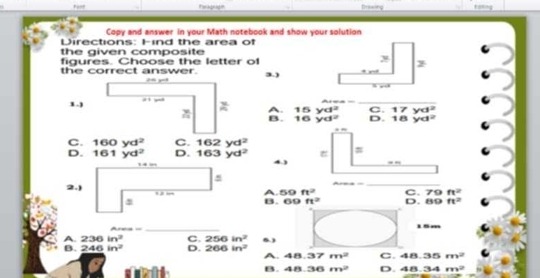 Fant Pelagrage Drswiting Kmting
Copy and answer in your Math notebook and show your solution
Directions: Find the area of
the given composite
figures. Choose the letter of
the correct answer. 3.)
1.) A. beginarrayr 15yd^2 16yd^2endarray D. 18yd^2 _
C. 17yd^2
B.
C. 160yd^2 C. 162yd^2
D. 161yd^2 D. 163yd^2
4
_
A. 59 ft^2 C. 79ft^2
B. 69ft^2
D. 89ft^2
Ar
_
15m
A. 236in^2 C. 256in^2 5)
B. 246in^2 D. 266in^2
A. 48.37m^2 C. 48.35m^2
B. 48.36m^2 D. 48.34m^2