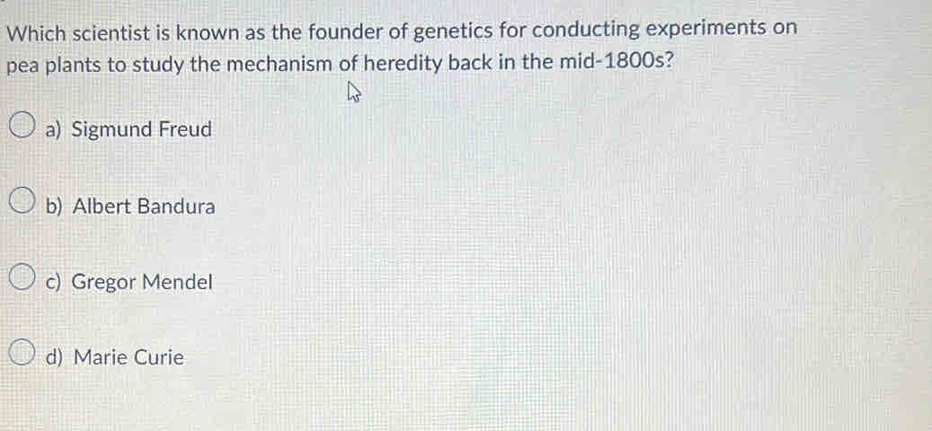 Which scientist is known as the founder of genetics for conducting experiments on
pea plants to study the mechanism of heredity back in the mid-1800s?
a) Sigmund Freud
b) Albert Bandura
c) Gregor Mendel
d) Marie Curie