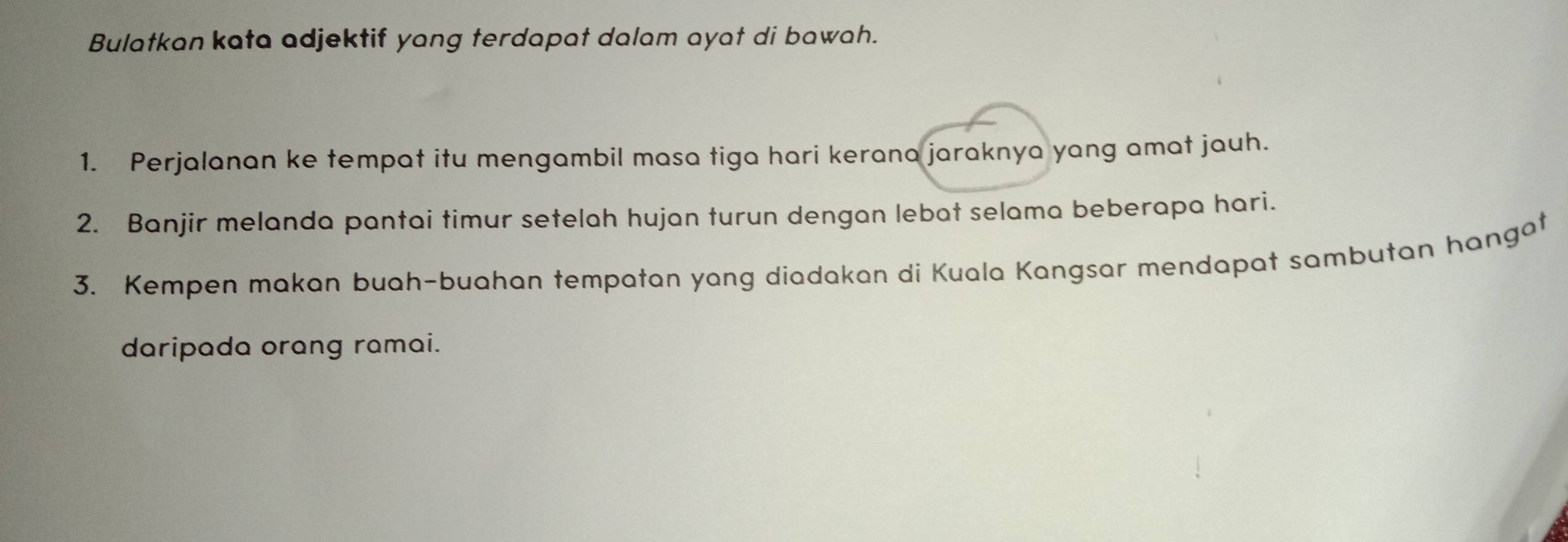 Bulatkan kata adjektif yang terdapat dalam ayat di bawah. 
1. Perjalanan ke tempat itu mengambil masa tiga hari kerana jaraknya yang amat jauh. 
2. Banjir melanda pantai timur setelah hujan turun dengan lebat selama beberapa hari. 
3. Kempen makan buah-buahan tempatan yang diadakan di Kuala Kangsar mendapat sambutan hangat 
daripada orang ramai.