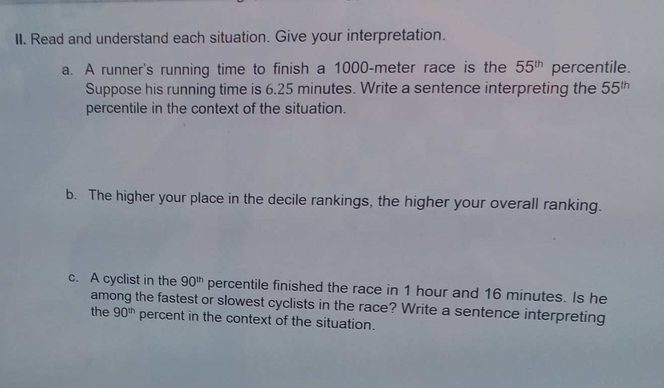 Read and understand each situation. Give your interpretation. 
a. A runner's running time to finish a 1000-meter race is the 55^(th) percentile. 
Suppose his running time is 6.25 minutes. Write a sentence interpreting the 55^(th)
percentile in the context of the situation. 
b. The higher your place in the decile rankings, the higher your overall ranking. 
c. A cyclist in the 90^(th) percentile finished the race in 1 hour and 16 minutes. Is he 
among the fastest or slowest cyclists in the race? Write a sentence interpreting 
the 90^(th) percent in the context of the situation.