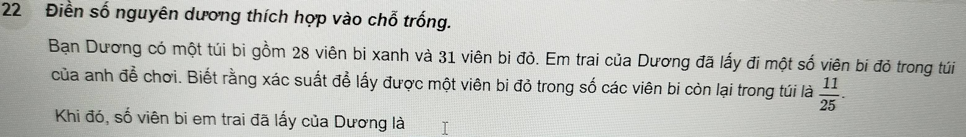22 Điền số nguyên dương thích hợp vào chỗ trống. 
Bạn Dương có một túi bi gồm 28 viên bi xanh và 31 viên bi đỏ. Em trai của Dương đã lấy đi một số viên bi đỏ trong túi 
của anh để chơi. Biết rằng xác suất để lấy được một viên bi đỏ trong số các viên bi còn lại trong túi là  11/25 . 
Khi đó, số viên bi em trai đã lấy của Dương là