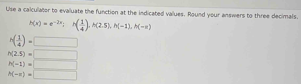 Use a calculator to evaluate the function at the indicated values. Round your answers to three decimals.
h(x)=e^(-2x); h( 1/4 ), h(2.5), h(-1), h(-π )
h( 1/4 )=□ □ 
h(2.5)= |
h(-1)=□ □ 
h(-π )=□°
∴ △ A,45°