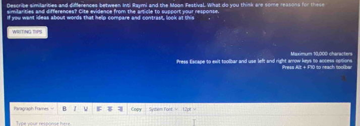 Describe similarities and differences between Inti Raymi and the Moon Festival. What do you think are some reasons for these 
similarities and differences? Cite evidence from the article to support your response. 
If you want ideas about words that help compare and contrast, look at this 
WRITING TIPS 
Maximum 10,000 characters 
Press Escape to exit toolbar and use left and right arrow keys to access options 
Press Alt+F10 to reach toolbar 
Paragiraph Frames B I F Copy System Font 12pt 
Type your response here