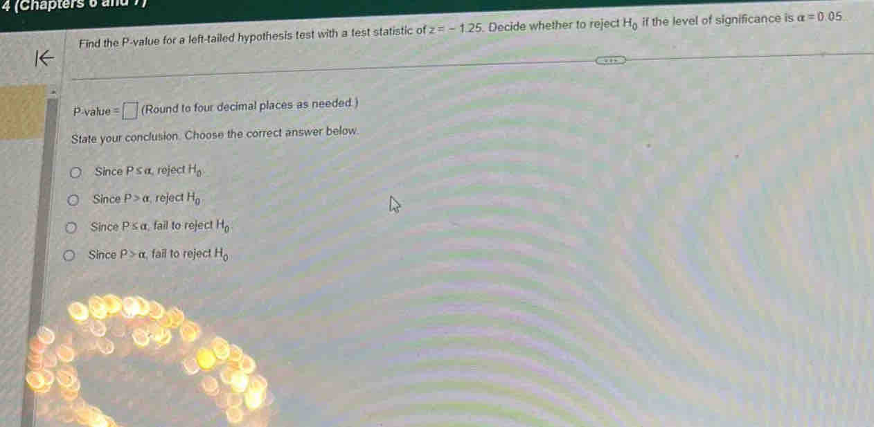 4 (Chapters 6 and
Find the P -value for a left-tailed hypothesis test with a test statistic of z=-1.25 Decide whether to reject H_0 if the level of significance is alpha =0.05
P -value =□ (Round to four decimal places as needed )
State your conclusion. Choose the correct answer below.
Since P s α, reject H_0
Since P>alpha reject H_0
Since P≤ alpha fail to reject H_0
Since rho >alpha fail to reject H_0