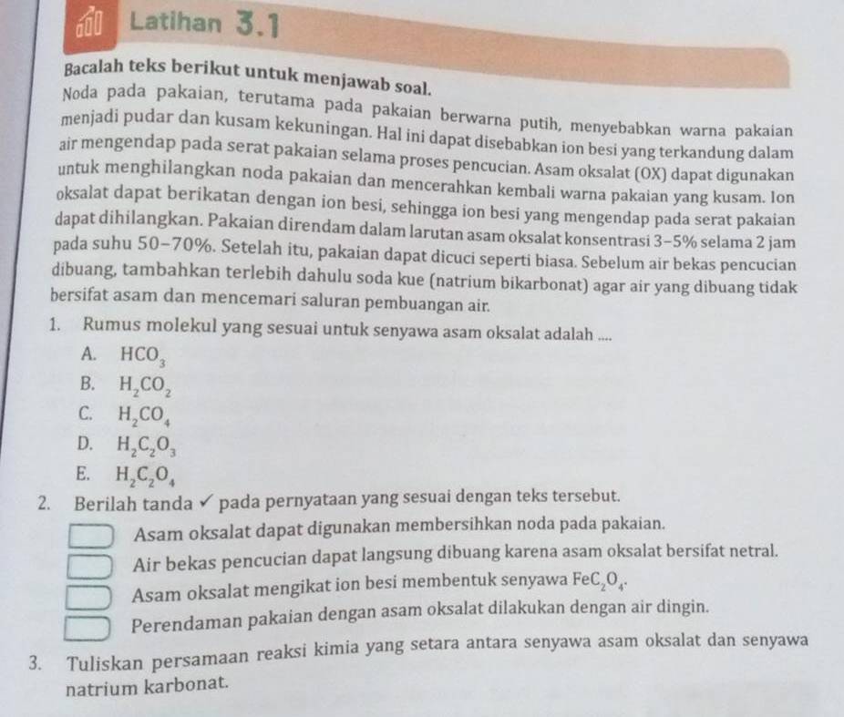 Latihan 3.1
Bacalah teks berikut untuk menjawab soal.
Noda pada pakaian, terutama pada pakaian berwarna putih, menyebabkan warna pakaian
menjadi pudar dan kusam kekuningan. Hal ini dapat disebabkan ion besi yang terkandung dalam
air mengendap pada serat pakaian selama proses pencucian. Asam oksalat (OX) dapat digunakan
untuk menghilangkan noda pakaian dan mencerahkan kembali warna pakaian yang kusam. Ion
oksalat dapat berikatan dengan ion besi, sehingga ion besi yang mengendap pada serat pakaian
dapat dihilangkan. Pakaian direndam dalam larutan asam oksalat konsentrasi 3-5% selama 2 jam
pada suhu 50-70%. Setelah itu, pakaian dapat dicuci seperti biasa. Sebelum air bekas pencucian
dibuang, tambahkan terlebih dahulu soda kue (natrium bikarbonat) agar air yang dibuang tidak
bersifat asam dan mencemari saluran pembuangan air.
1. Rumus molekul yang sesuai untuk senyawa asam oksalat adalah ....
A. HCO_3
B. H_2CO_2
C. H_2CO_4
D. H_2C_2O_3
E. H_2C_2O_4
2. Berilah tanda ✓ pada pernyataan yang sesuai dengan teks tersebut.
Asam oksalat dapat digunakan membersihkan noda pada pakaian.
Air bekas pencucian dapat langsung dibuang karena asam oksalat bersifat netral.
Asam oksalat mengikat ion besi membentuk senyawa FeC_2O_4.
Perendaman pakaian dengan asam oksalat dilakukan dengan air dingin.
3. Tuliskan persamaan reaksi kimia yang setara antara senyawa asam oksalat dan senyawa
natrium karbonat.