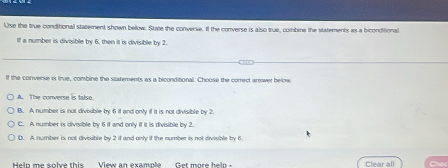 Use the true conditional statement shown below. State the converse. If the converse is also true, combine the statements as a biconditional.
If a number is divisible by 6, then it is divisible by 2.
If the converse is true, combine the statements as a biconditional. Choose the correct answer below.
A. The converse is talse.
B. A number is not divisible by 6 if and only if it is not divisible by 2.
C. A number is divisible by 6 if and only if it is divisible by 2.
D. A number is not divisible by 2 if and only if the number is not divisible by 6.
Helo me solve this View an example Get more help - Clear all Chec