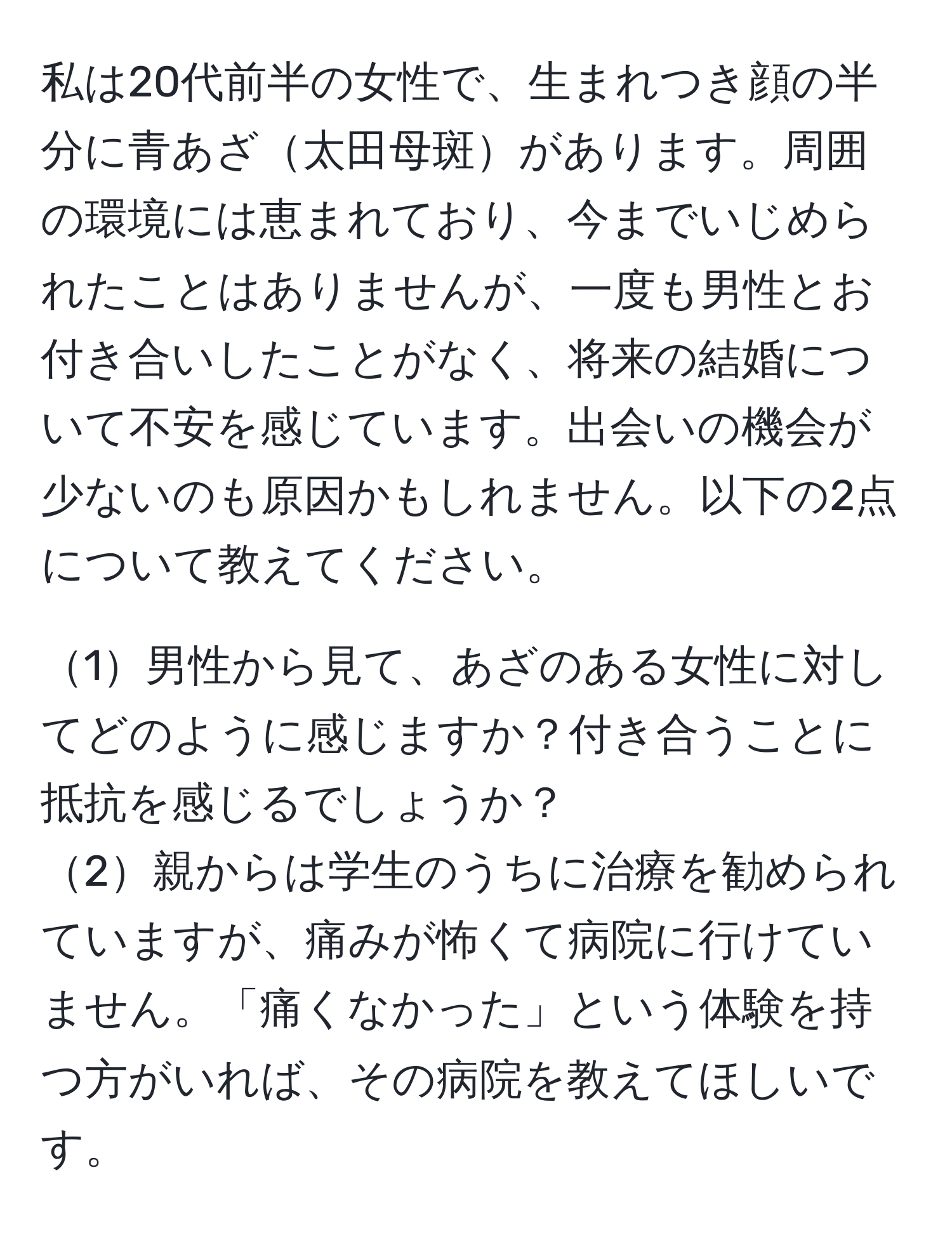 私は20代前半の女性で、生まれつき顔の半分に青あざ太田母斑があります。周囲の環境には恵まれており、今までいじめられたことはありませんが、一度も男性とお付き合いしたことがなく、将来の結婚について不安を感じています。出会いの機会が少ないのも原因かもしれません。以下の2点について教えてください。

1男性から見て、あざのある女性に対してどのように感じますか？付き合うことに抵抗を感じるでしょうか？
2親からは学生のうちに治療を勧められていますが、痛みが怖くて病院に行けていません。「痛くなかった」という体験を持つ方がいれば、その病院を教えてほしいです。