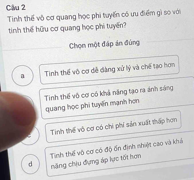 Tinh thể vô cơ quang học phi tuyến có ưu điểm gì so với
tinh thể hữu cơ quang học phi tuyến?
Chọn một đáp án đúng
a Tinh thể vô cơ dễ dàng xử lý và chế tạo hơn
Tinh thể vô cơ có khả năng tạo ra ánh sáng
quang học phi tuyến mạnh hơn
Tinh thể vô cơ có chi phí sản xuất thấp hơn
Tinh thể vô cơ có độ ổn định nhiệt cao và khá
d năng chịu đựng áp lực tốt hơn