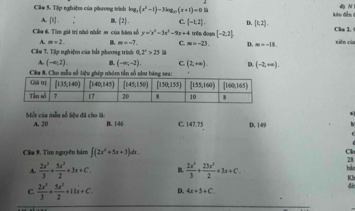 Tập nghiệm của phương trình log _3(x^2-1)-3log _27(x+1)=0 là d) N 
kéo đến ở
A.  1 ..
B.  2 . C.  -1;2 . D.  1;2 .
Câu 6. Tìm giá trị nhỏ nhất m của hàm số y=x^3-3x^2-9x+4 trên đoạn [-2;2].
Câu 2. (
A. m=2. B. m=-7. C. m=-23. D. m=-18. xiên củ
Câu 7. Tập nghiệm của bất phương trình 0,2^x>25 là
A. (-∈fty ;2). B. (-∈fty ;-2). C. (2;+∈fty ). D. (-2;+∈fty ).
Câu 8. Cho mẫu số liệu ghép nhóm tần số như bảng sau:
Mốt của mẫu số liệu đã cho là:
a)
A. 20 B. 146 C. 147.75 D. 149 b
c
  
Câu 9. Tìm nguyên hàm ∈t (2x^2+5x+3)dx. Câu
28
A.  2x^3/3 + 5x^2/2 +3x+C.  2x^3/3 + 23x^2/2 +3x+C. bằn
B.
Kh
C.  2x^3/3 + 5x^2/2 +11x+C.
đè
D. 4x+5+C.