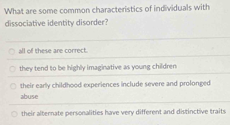 What are some common characteristics of individuals with
dissociative identity disorder?
all of these are correct.
they tend to be highly imaginative as young children
their early childhood experiences include severe and prolonged
abuse
their alternate personalities have very different and distinctive traits