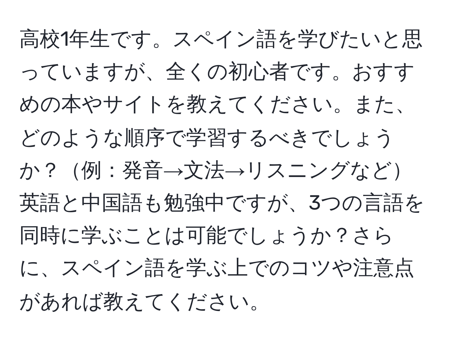 高校1年生です。スペイン語を学びたいと思っていますが、全くの初心者です。おすすめの本やサイトを教えてください。また、どのような順序で学習するべきでしょうか？例：発音→文法→リスニングなど英語と中国語も勉強中ですが、3つの言語を同時に学ぶことは可能でしょうか？さらに、スペイン語を学ぶ上でのコツや注意点があれば教えてください。