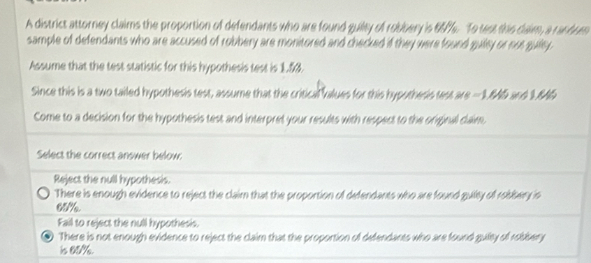 A district attorney claims the proportion of defendants who are found guity of robbery is 65%. To test the daim, a ranbum
sample of defendants who are accused of robbery are monitored and checked if they were found guity or not guiey .
Assume that the test statistic for this hypothesis test is 1.5%.
Since this is a two tailed hypothesis test, assume that the critical values for this hypotheris test are =1.846 and 1.845
Come to a decision for the hypothesis test and interpret your results with respect to the original claim,
Select the correct answer below:
Reject the null hypothesis.
There is enough evidence to reject the claim that the proportion of defendants who are found guility of robbery in
65%
Fail to reject the null hypothesi.
、 There is not enough evidence to reject the claim that the proportion of defendants who are found guity of robbery
is 05%.