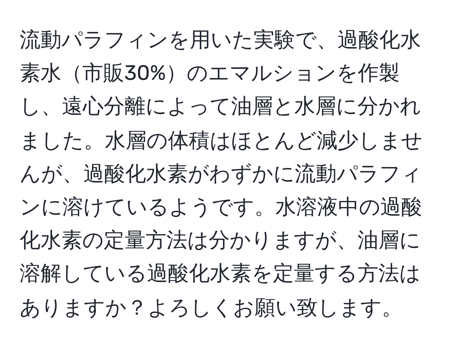 流動パラフィンを用いた実験で、過酸化水素水市販30%のエマルションを作製し、遠心分離によって油層と水層に分かれました。水層の体積はほとんど減少しませんが、過酸化水素がわずかに流動パラフィンに溶けているようです。水溶液中の過酸化水素の定量方法は分かりますが、油層に溶解している過酸化水素を定量する方法はありますか？よろしくお願い致します。