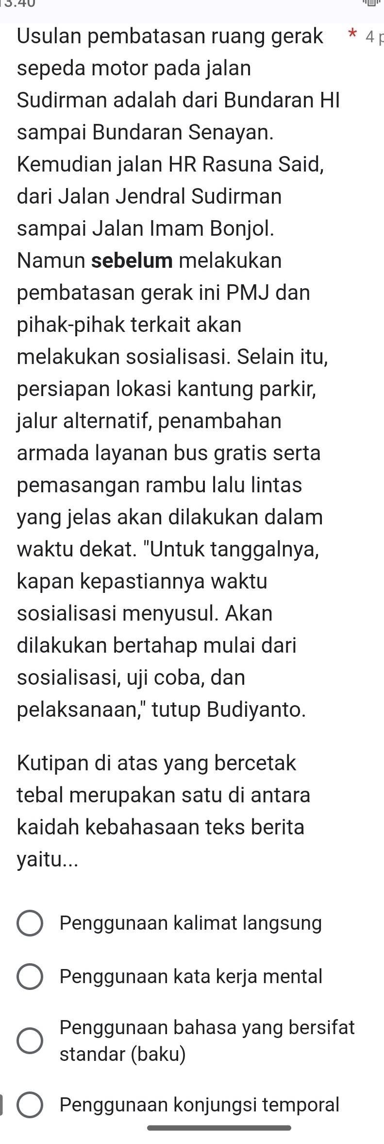 Usulan pembatasan ruang gerak * 4 p
sepeda motor pada jalan
Sudirman adalah dari Bundaran HI
sampai Bundaran Senayan.
Kemudian jalan HR Rasuna Said,
dari Jalan Jendral Sudirman
sampai Jalan Imam Bonjol.
Namun sebelum melakukan
pembatasan gerak ini PMJ dan
pihak-pihak terkait akan
melakukan sosialisasi. Selain itu,
persiapan lokasi kantung parkir,
jalur alternatif, penambahan
armada layanan bus gratis serta
pemasangan rambu lalu lintas
yang jelas akan dilakukan dalam
waktu dekat. "Untuk tanggalnya,
kapan kepastiannya waktu
sosialisasi menyusul. Akan
dilakukan bertahap mulai dari
sosialisasi, uji coba, dan
pelaksanaan," tutup Budiyanto.
Kutipan di atas yang bercetak
tebal merupakan satu di antara
kaidah kebahasaan teks berita
yaitu...
Penggunaan kalimat langsung
Penggunaan kata kerja mental
Penggunaan bahasa yang bersifat
standar (baku)
Penggunaan konjungsi temporal