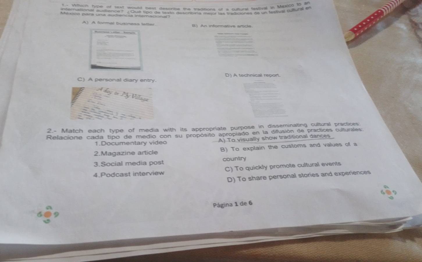 1.- Which type of text would best describe the traditions of a cultural festival in Mexico to an
international audierce? ¿Qué tipo de texto describiría meior las tradiciones de un festival cultural en
México para una audiencia intemaciona?
A) A formal business latter B) An informative article.
D) A technical report.
C) A personal diary entry.
2.- Match each type of media with its appropriate purpose in disseminating cultural practices:
Relacione cada tipo de medio con su propósito apropiado en la difusión de practices culturales:
1.Documentary video A) To visually show traditional dances
2.Magazine article B) To explain the customs and values of a
3.Social media post country
4.Podcast interview C) To quickly promote cultural events
D) To share personal stories and experiences
Página 1 de 6