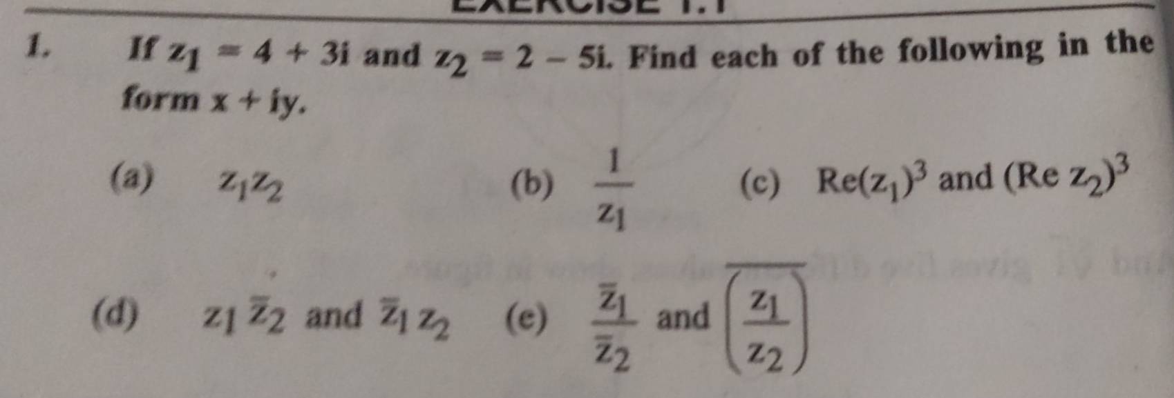 If z_1=4+3i and z_2=2-5i. Find each of the following in the 
form x+iy. 
(a) z_1z_2 (b) frac 1z_1 (c) Re(z_1)^3 and (Re z_2)^3
(d) z_1overline z_2 and overline z_1z_2 (e) frac overline z_1overline z_2 and overline (frac z_1z_2)